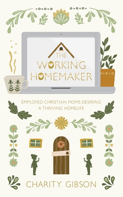 The Working Homemaker: Employed Christian Moms Desiring a Thriving Homelife - Charity Gibson
