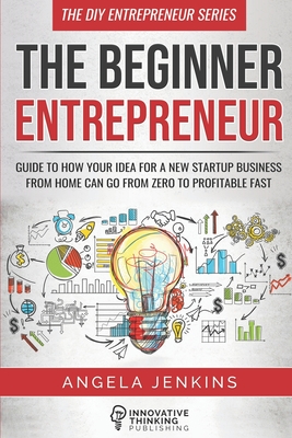 The Beginner Entrepreneur: Guide to How Your Idea for a New Startup Business From Home Can Go from Zero to Profitable FAST - Angela Jenkins