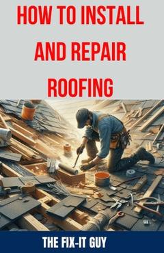 Coperta cărții 'How to Install and Repair Roofing: The Ultimate DIY Guide to Roof Repair, Shingle Replacement, Leak Prevention,'