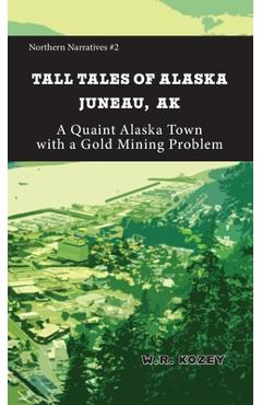 Coperta cărții 'Tall Tales of Alaska Juneau AK: A Quaint Alaska Town with a Gold Mining Problem - W. R. Kozey'