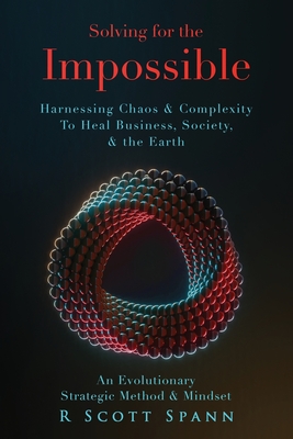 Solving for The Impossible...: Harnessing Chaos & Complexity to Heal Business, Society & the Earth - R. Scott Spann