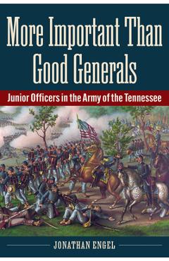 More Important Than Good Generals: Junior Officers in the Army of the Tennessee - Jonathan Engel