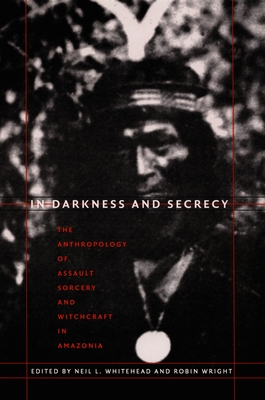 In Darkness and Secrecy: The Anthropology of Assault Sorcery and Witchcraft in Amazonia - Neil L. Whitehead
