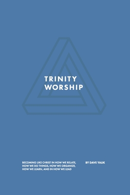 Trinity Worship: Becoming Like Christ in How We Relate, How We Do Things, How We Organize, How We Learn, And How We Lead - David Yauk