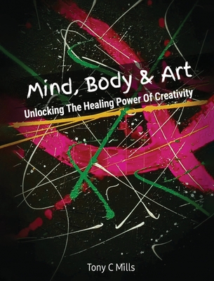 Mind, Body & Art: Unlocking the Healing Power of Creativity - Tony C. Mills