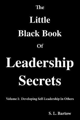 The Little Black Book of Leadership Secrets: Volume I: Developing Self-Leadership in Others - S. L. Bartow