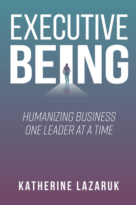 Coperta cărții 'Executive Being: Humanizing Business One Leader at a Time - Katherine Lazaruk'