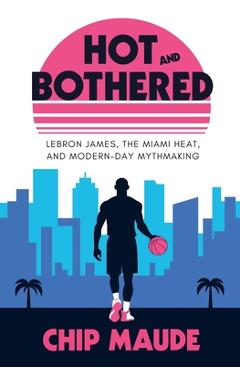 Coperta cărții 'Hot and Bothered: LeBron James, the Miami Heat, and Modern-day Mythmaking - Chip Maude'