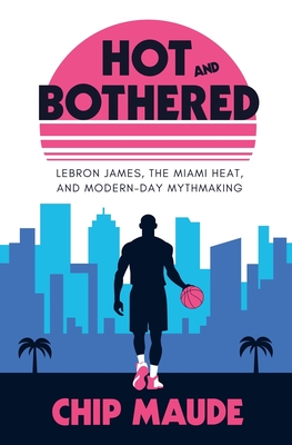 Hot and Bothered: LeBron James, the Miami Heat, and Modern-day Mythmaking - Chip Maude