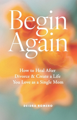Begin Again: How to Heal After Divorce & Create a Life You Love as a Single Mom - Deidra Romero
