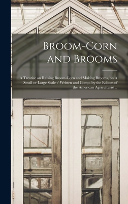 Broom-corn and Brooms: A Treatise on Raising Broom-corn and Making Brooms, on A Small or Large Scale / Written and Comp. by the Editors of th -