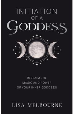 Initiation Of A Goddess: Reclaim the Magic and Power of Your Inner Goddess! - Lisa Melbourne
