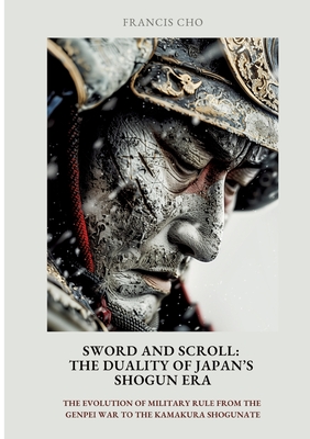 Sword and Scroll: The Duality of Japan's Shogun Era: The evolution of military rule from the Genpei War to the Kamakura Shogunate - Francis Cho