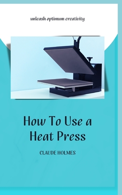 How to Use a Heat Press: A concise custom printing guidebook on how to use and master a heat press machine for beginners; your ultimate guide t - Claude Holmes