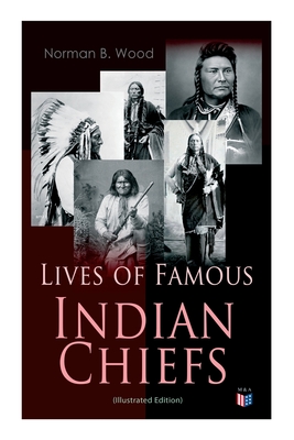 Lives of Famous Indian Chiefs (Illustrated Edition): From Cofachiqui, the Indian Princess and Powhatan - To Chief Joseph and Geronimo - Norman B. Wood