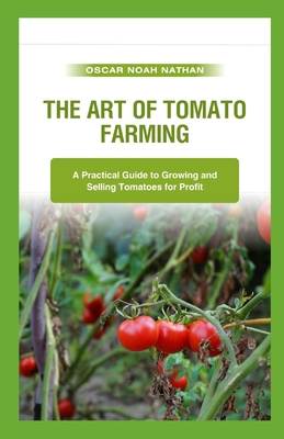 The Art of Tomato Farming: A Practical Guide to Growing and Selling Tomatoes for Profit - Oscar Noah Nathan