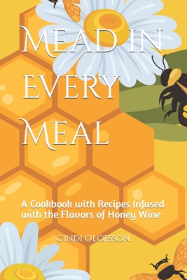 Mead in Every Meal: A Cookbook with Recipes Infused with the Flavors of Honey Wine - Cindi Olofsson