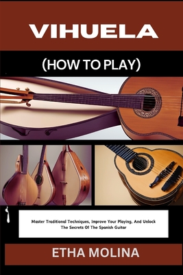 Vihuela (How to Play): Master Traditional Techniques, Improve Your Playing, And Unlock The Secrets Of The Spanish Guitar - Etha Molina