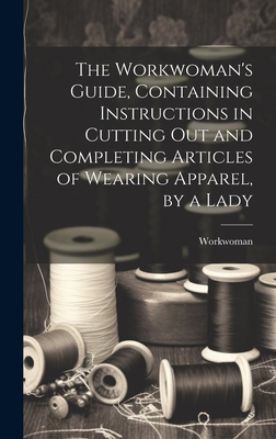 Coperta cărții 'The Workwoman's Guide, Containing Instructions in Cutting Out and Completing Articles of Wearing Apparel, by a Lady -'