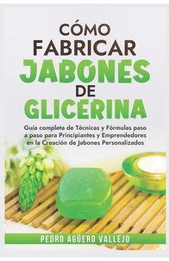 Cómo Fabricar Jobones de Glicerina: Guía completa de técnicas y fórmulas paso a paso para principiantes y Emprendedores en la creación de jabones pers - Pedro Agüero Vallejo