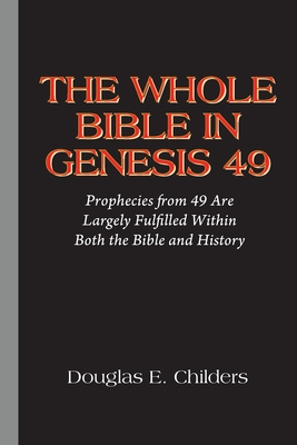 The Whole Bible in Genesis 49: Prophecies from 49 Are Largely Fulfilled Within Both the Bible and History - Douglas E. Childers