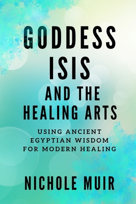 Goddess Isis and the Healing Arts: Using Ancient Egyptian Wisdom for Modern Healing - Nichole Muir