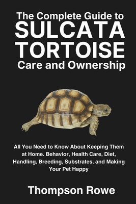 The Complete Guide to Sulcata Tortoise Care and Ownership: All You Need to Know About Keeping Them at Home. Behavior, Health Care, Diet, Handling, Bre - Thompson Rowe