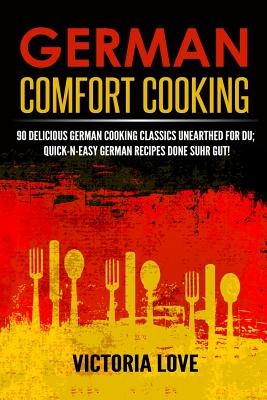 German Comfort Cooking: 90 Delicious German Cooking Classics Unearthed For Du; Quick-n-Easy Germany Recipes Done Suhr Gut! - Victoria Love