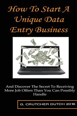 How To Start A Unique Data Entry Business: And Discover The Secret To Receiving More Job Offers Than You Can Possibly Handle - G. Crutcher Dutch
