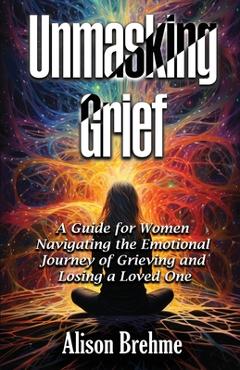 Coperta cărții 'Unmasking Grief: A Guide for Women Navigating the Emotional Journey of Grieving and Losing a Loved One - Alison Brehme'