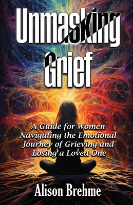 Coperta cărții 'Unmasking Grief: A Guide for Women Navigating the Emotional Journey of Grieving and Losing a Loved One - Alison Brehme'