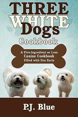 Three White Dogs Cookbook: A Five-Ingredient or Less Canine Cookbook Filled with Fun Facts - P. J. Blue