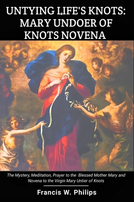 Untying Life's Knots: Mary Undoer of Knots Novena: The Mystery, Meditation, Prayer to the Blessed Mother Mary and Novena to the Virgin Mary - Francis W. Philips