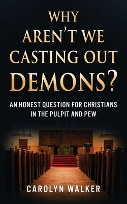 Why Aren't We Casting Out Demons?: An Honest Question for Christians in the Pulpit and Pew - Carolyn Walker