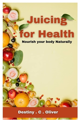 Juicing for health: Nourish your body naturally - Destiny C. Oliver