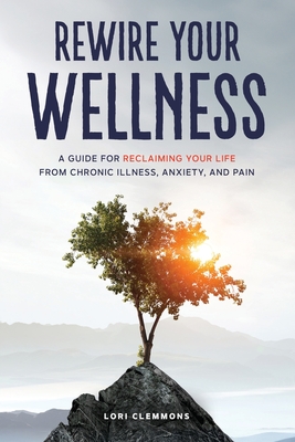 Rewire Your Wellness: A Guide to Reclaiming Your Life From Chronic Illness, Anxiety, and Pain - Lori Clemmons
