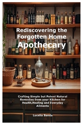 Rediscovering the Forgotten Home Apothecary: Crafting Simple but Potent Natural Remedies from your Kitchen for Health, Healing and Everyday Ailments - Lucelia Banda