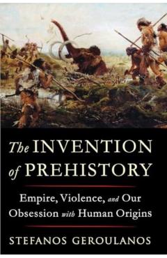 The Invention of Prehistory: Empire, Violence, and Our Obsession with Human Origins - Stefanos Geroulanos