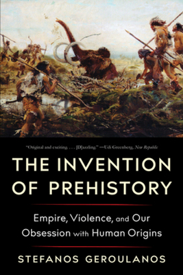 The Invention of Prehistory: Empire, Violence, and Our Obsession with Human Origins - Stefanos Geroulanos