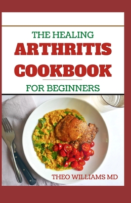The Healing Arthritis Cookbook for Beginners: All You need To Know About Arthritis diet and cookbook - Theo Williams