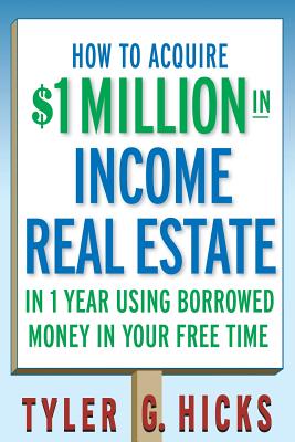 How to Acquire $1-Million in Income Real Estate in One Year Using Borrowed Money in Your Free Time - Tyler G. Hicks