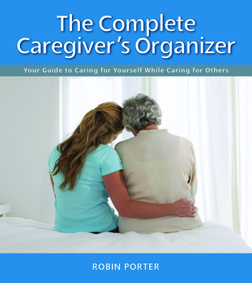 Coperta cărții 'The Complete Caregiver's Organizer: Your Guide to Caring for Yourself While Caring for Others - Robin Porter'