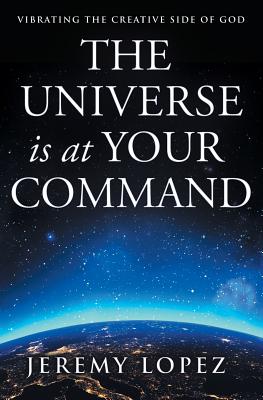 The Universe Is at Your Command: Vibrating the Creative Side of God - Jeremy Lopez