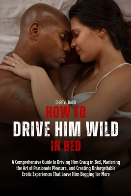 How to Drive Him Wild in Bed: A Comprehensive Guide to Driving Him Crazy in Bed, Mastering the Art of Passionate Pleasure, and Creating Unforgettabl - Cheryl Bach