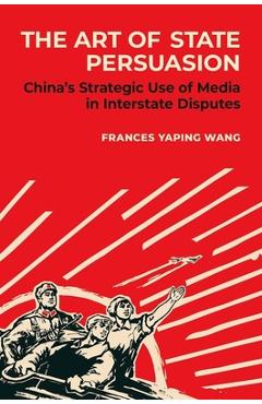 Coperta cărții 'The Art of State Persuasion: China's Strategic Use of Media in Interstate Disputes - Frances Yaping Wang'