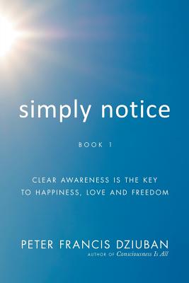 Simply Notice: Clear Awareness is the Key to Happiness, Love and Freedom - Peter Francis Dziuban