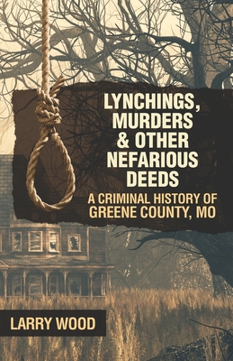 Lynchings, Murders, and Other Nefarious Deeds: A Criminal History of Greene County, Mo. - Larry Wood