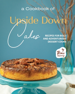 A Cookbook of Upside Down Cakes: Recipes for Bold and Adventurous Dessert Cooks - Remi Morris