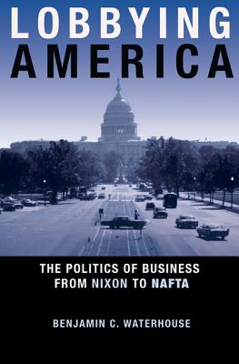 Lobbying America: The Politics of Business from Nixon to NAFTA - Benjamin C. Waterhouse