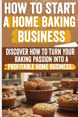 How to Start a Home Baking Business: Comprehensive Guide to Finding Your Niche, Setting Up Your Kitchen, and Marketing Your Baked Goods Successfully - Olivia Angelo
